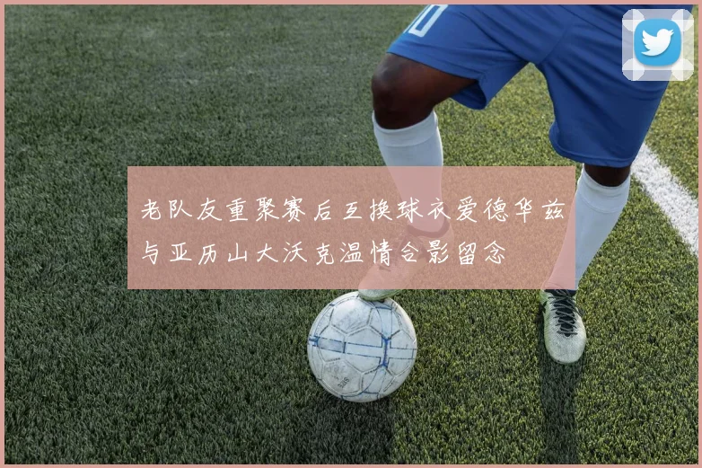 老队友重聚赛后互换球衣爱德华兹与亚历山大沃克温情合影留念