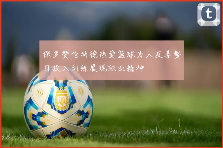 保罗赞伦纳德热爱篮球为人友善整日投入训练展现职业精神