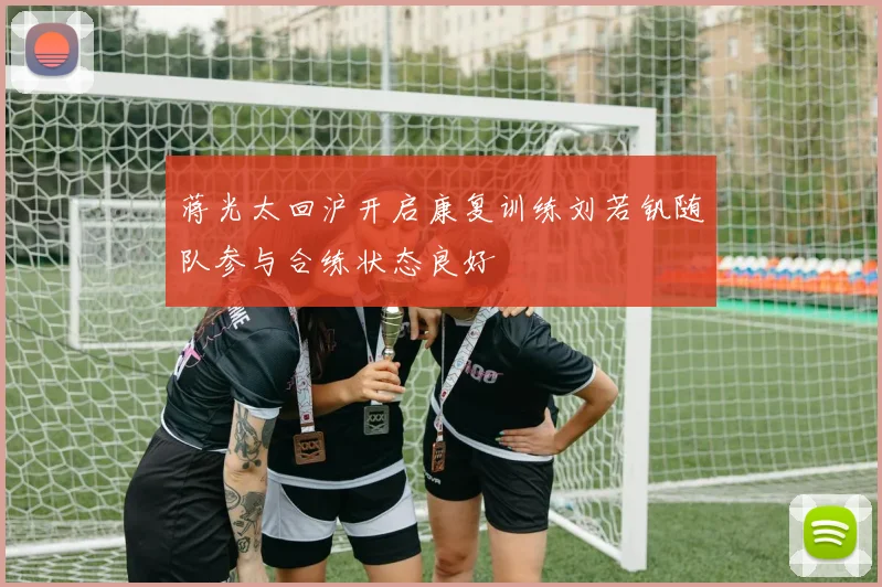 蒋光太回沪开启康复训练刘若钒随队参与合练状态良好