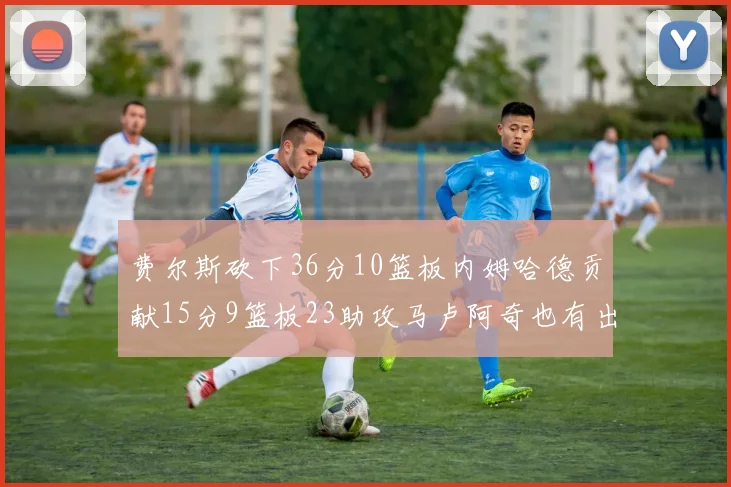 费尔斯砍下36分10篮板内姆哈德贡献15分9篮板23助攻马卢阿奇也有出色表现18分14篮板