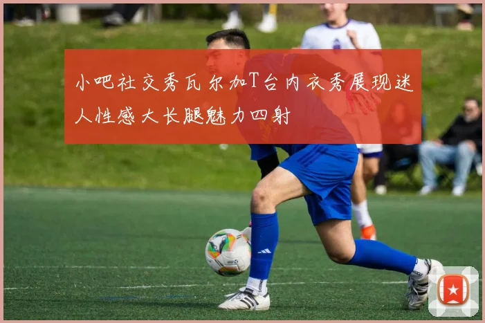 小吧社交秀瓦尔加T台内衣秀展现迷人性感大长腿魅力四射