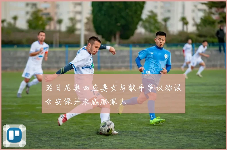 若日尼奥回应妻女与歌手争议称误会安保并未威胁家人