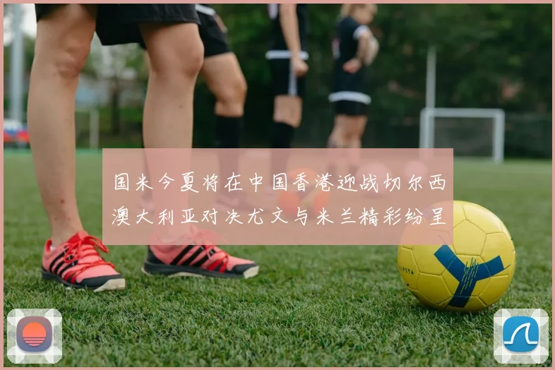 国米今夏将在中国香港迎战切尔西澳大利亚对决尤文与米兰精彩纷呈
