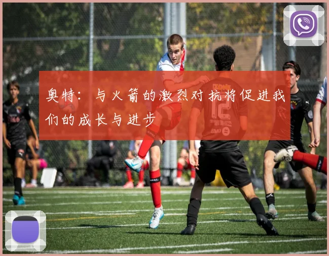 奥特：与火箭的激烈对抗将促进我们的成长与进步