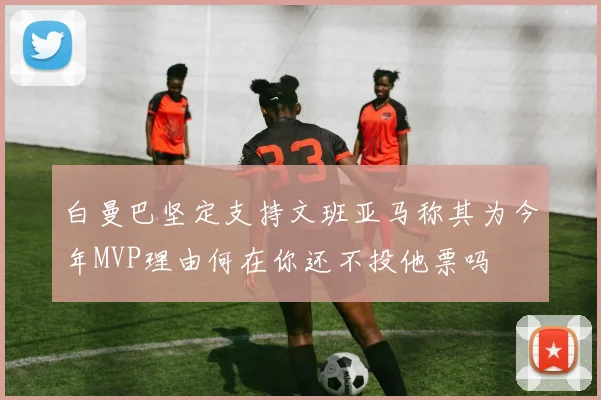 白曼巴坚定支持文班亚马称其为今年MVP理由何在你还不投他票吗