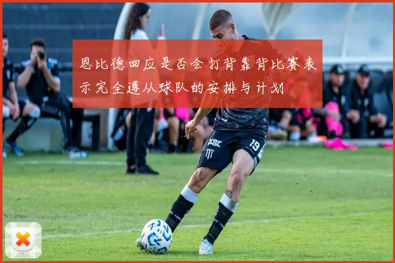 恩比德回应是否会打背靠背比赛表示完全遵从球队的安排与计划