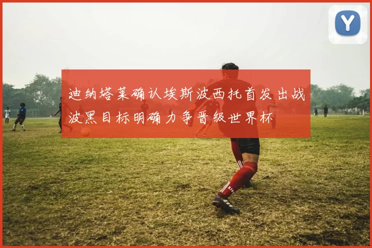 迪纳塔莱确认埃斯波西托首发出战波黑目标明确力争晋级世界杯