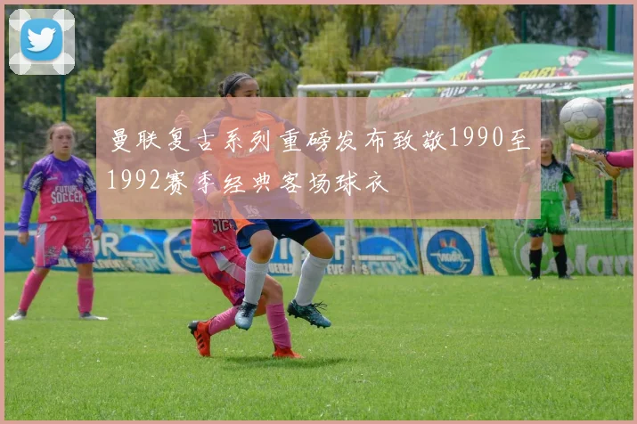 曼联复古系列重磅发布致敬1990至1992赛季经典客场球衣