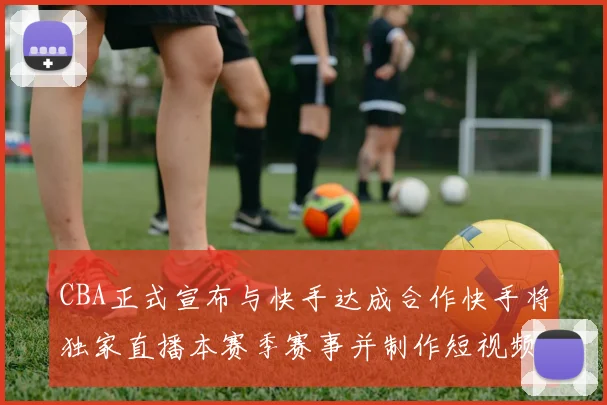 CBA正式宣布与快手达成合作快手将独家直播本赛季赛事并制作短视频内容