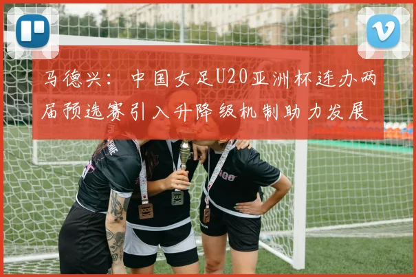 马德兴：中国女足U20亚洲杯连办两届预选赛引入升降级机制助力发展