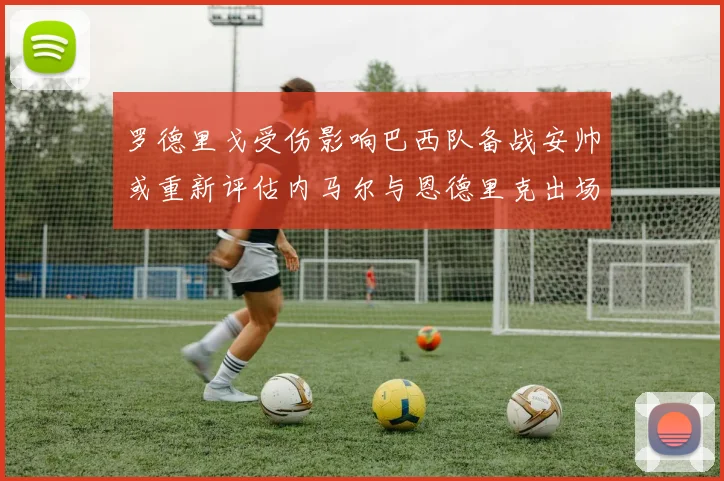 罗德里戈受伤影响巴西队备战安帅或重新评估内马尔与恩德里克出场计划