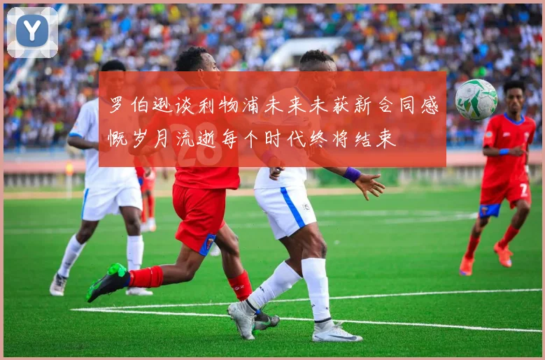 罗伯逊谈利物浦未来未获新合同感慨岁月流逝每个时代终将结束