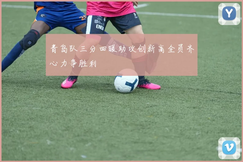 青岛队三分回暖助攻创新高全员齐心力争胜利