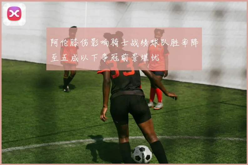 阿伦膝伤影响骑士战绩球队胜率降至五成以下争冠前景堪忧