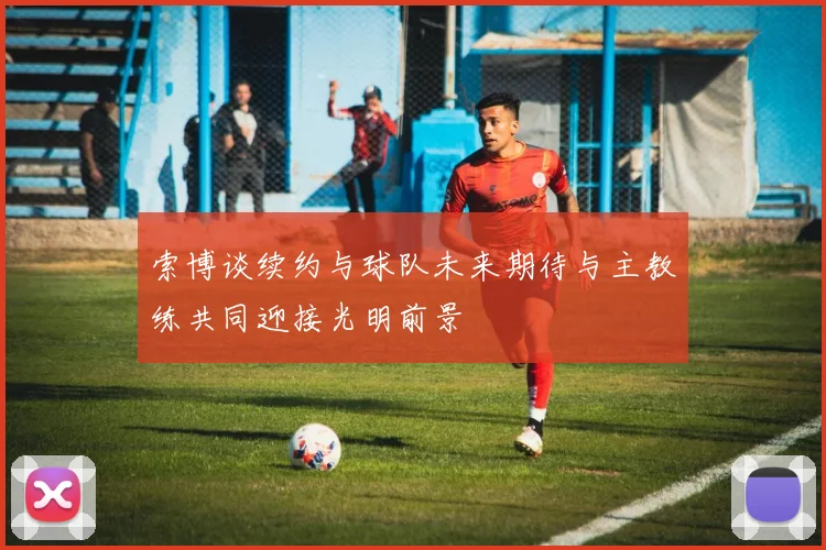 索博谈续约与球队未来期待与主教练共同迎接光明前景