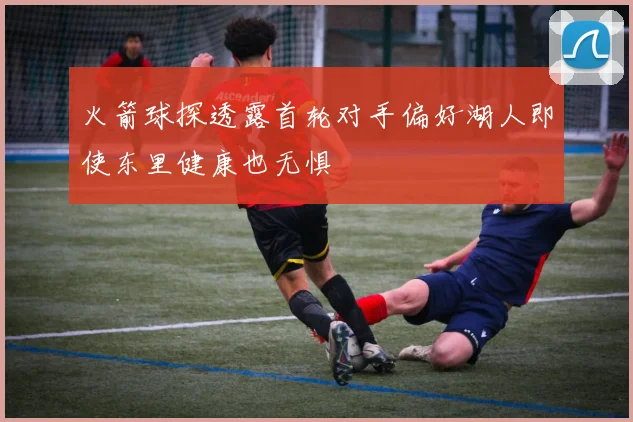 火箭球探透露首轮对手偏好湖人即使东里健康也无惧