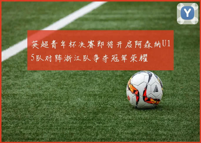 英超青年杯决赛即将开启阿森纳U15队对阵浙江队争夺冠军荣耀