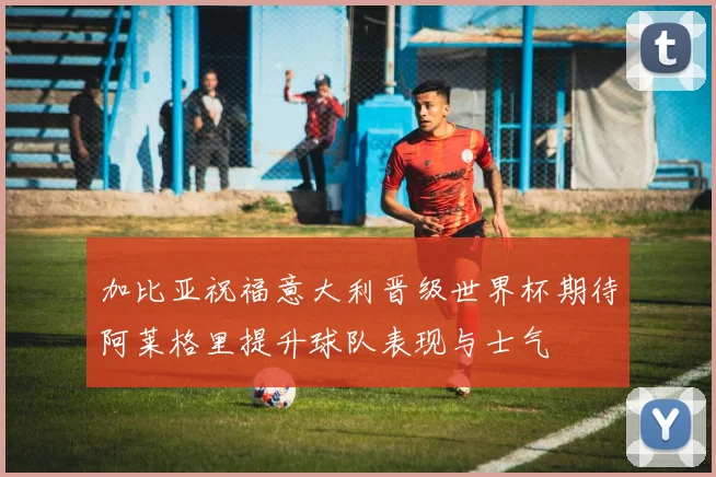 加比亚祝福意大利晋级世界杯期待阿莱格里提升球队表现与士气
