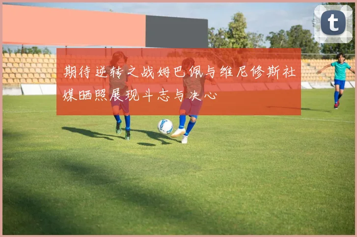 期待逆转之战姆巴佩与维尼修斯社媒晒照展现斗志与决心