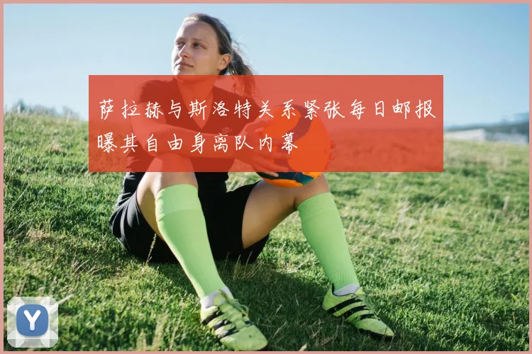 萨拉赫与斯洛特关系紧张每日邮报曝其自由身离队内幕