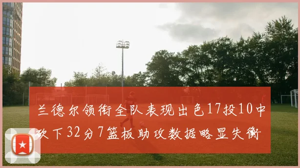 兰德尔领衔全队表现出色17投10中砍下32分7篮板助攻数据略显失衡