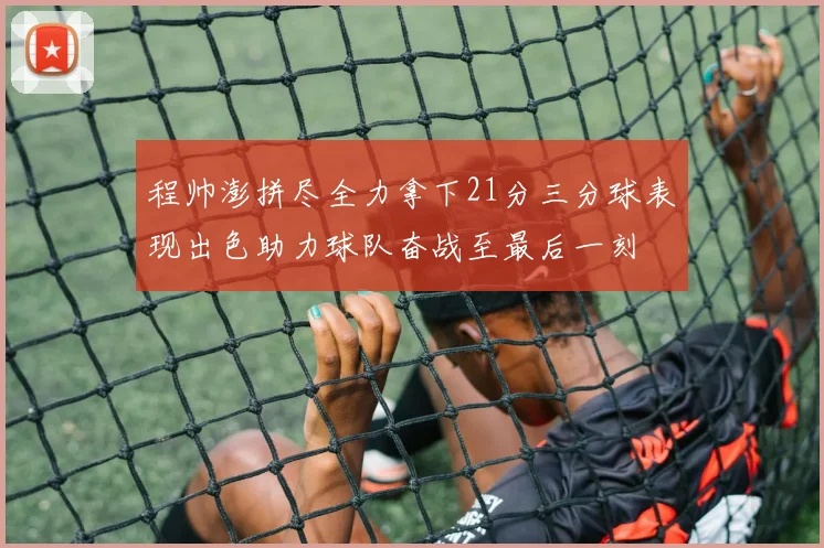 程帅澎拼尽全力拿下21分三分球表现出色助力球队奋战至最后一刻